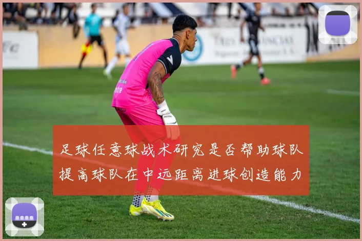 足球任意球战术研究是否帮助球队提高球队在中远距离进球创造能力