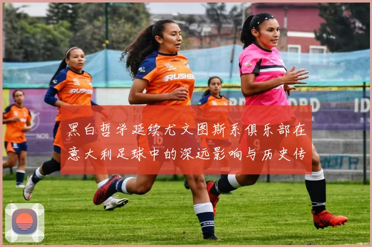 黑白哲学延续尤文图斯系俱乐部在意大利足球中的深远影响与历史传承