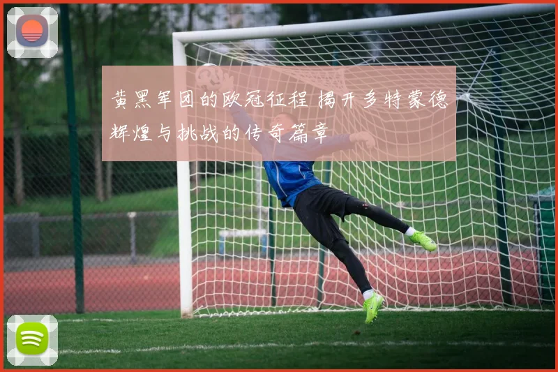 黄黑军团的欧冠征程 揭开多特蒙德辉煌与挑战的传奇篇章